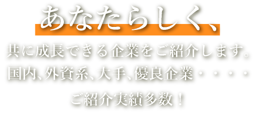 あなたらしく、共に成長できる企業をご紹介します。国内、外資系、大手、優良企業・・・・ご紹介実績多数！